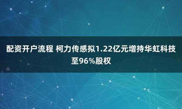 配资开户流程 柯力传感拟1.22亿元增持华虹科技至96%股权