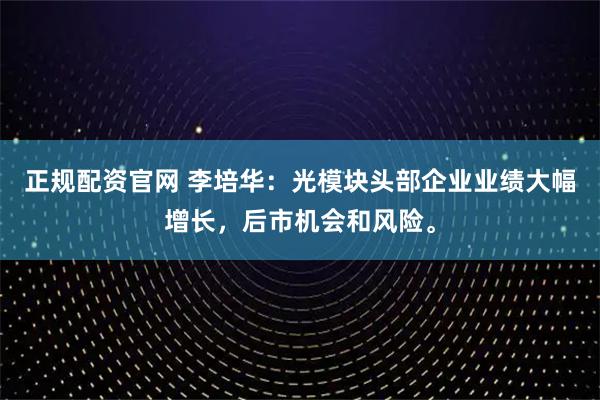 正规配资官网 李培华：光模块头部企业业绩大幅增长，后市机会和风险。