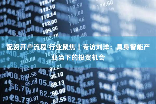 配资开户流程 行业聚焦丨专访刘洋：具身智能产业当下的投资机会