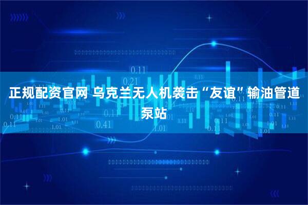 正规配资官网 乌克兰无人机袭击“友谊”输油管道泵站