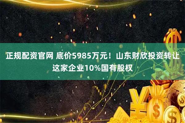 正规配资官网 底价5985万元！山东财欣投资转让这家企业10%国有股权