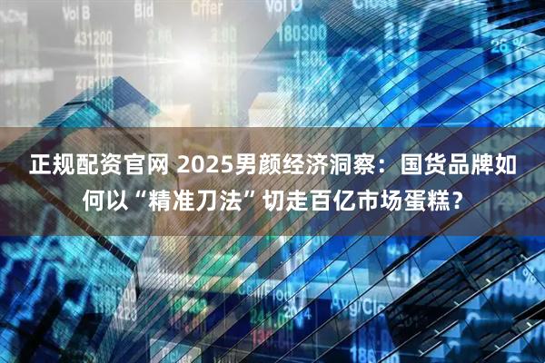 正规配资官网 2025男颜经济洞察：国货品牌如何以“精准刀法”切走百亿市场蛋糕？