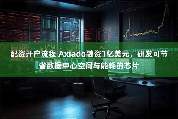 配资开户流程 Axiado融资1亿美元，研发可节省数据中心空间与能耗的芯片
