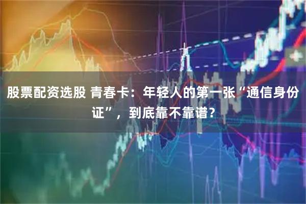 股票配资选股 青春卡：年轻人的第一张“通信身份证”，到底靠不靠谱？
