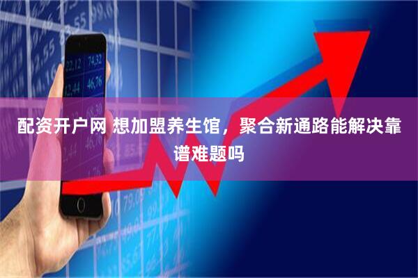 配资开户网 想加盟养生馆，聚合新通路能解决靠谱难题吗