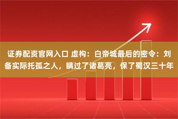证券配资官网入口 虚构：白帝城最后的密令：刘备实际托孤之人，瞒过了诸葛亮，保了蜀汉三十年
