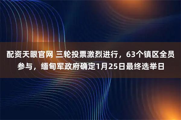 配资天眼官网 三轮投票激烈进行，63个镇区全员参与，缅甸军政府确定1月25日最终选举日