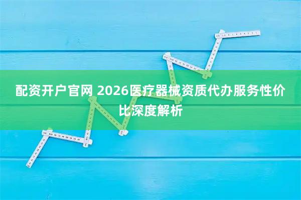 配资开户官网 2026医疗器械资质代办服务性价比深度解析