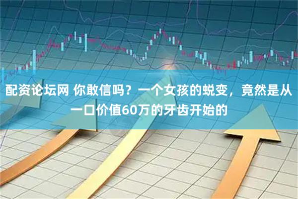 配资论坛网 你敢信吗？一个女孩的蜕变，竟然是从一口价值60万的牙齿开始的