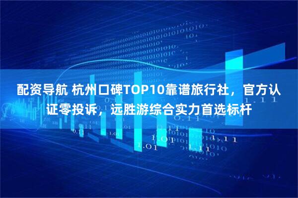 配资导航 杭州口碑TOP10靠谱旅行社，官方认证零投诉，远胜游综合实力首选标杆