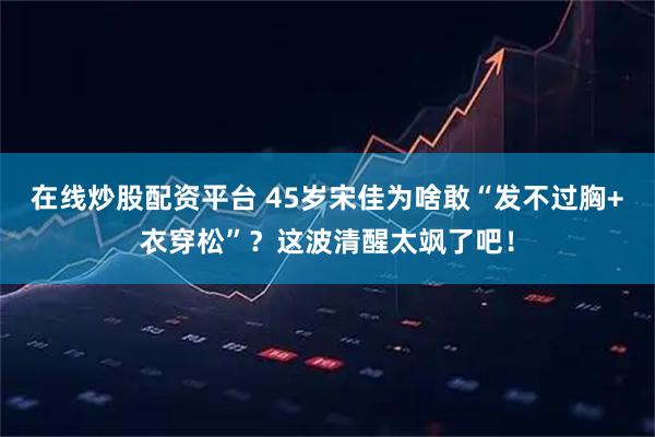 在线炒股配资平台 45岁宋佳为啥敢“发不过胸+衣穿松”？这波清醒太飒了吧！