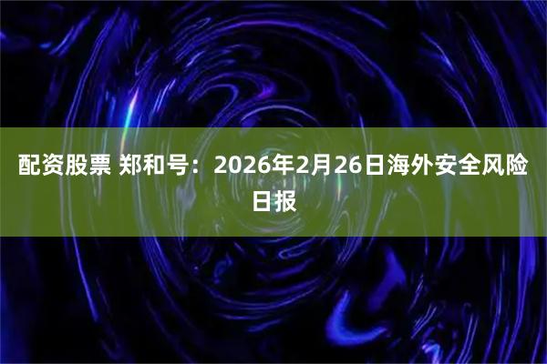 配资股票 郑和号：2026年2月26日海外安全风险日报