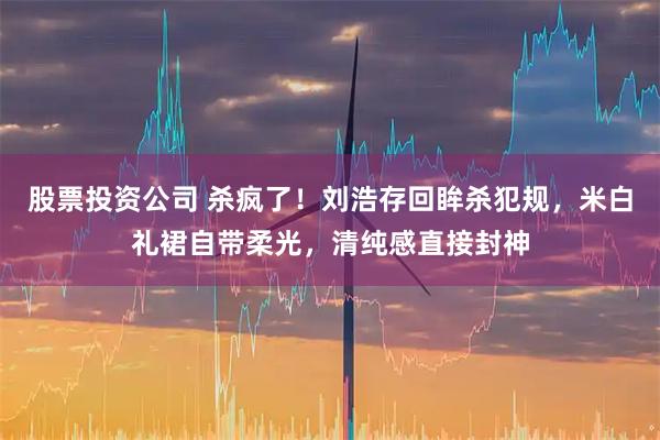 股票投资公司 杀疯了！刘浩存回眸杀犯规，米白礼裙自带柔光，清纯感直接封神