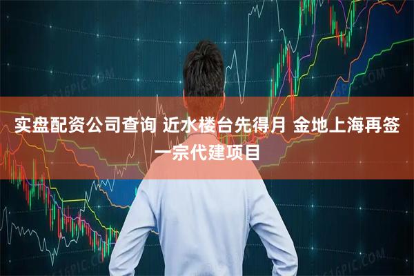 实盘配资公司查询 近水楼台先得月 金地上海再签一宗代建项目