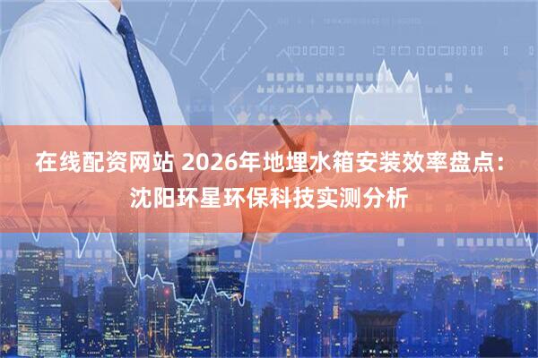 在线配资网站 2026年地埋水箱安装效率盘点：沈阳环星环保科技实测分析