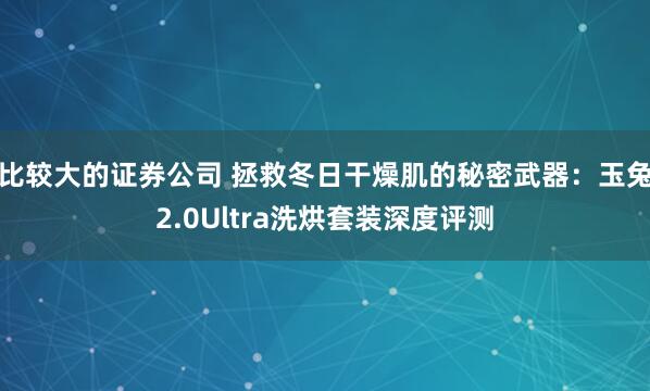 比较大的证券公司 拯救冬日干燥肌的秘密武器：玉兔2.0Ultra洗烘套装深度评测