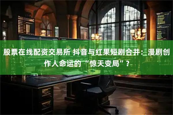 股票在线配资交易所 抖音与红果短剧合并：漫剧创作人命运的 “惊天变局”？