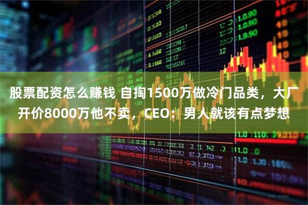 股票配资怎么赚钱 自掏1500万做冷门品类，大厂开价8000万他不卖，CEO：男人就该有点梦想