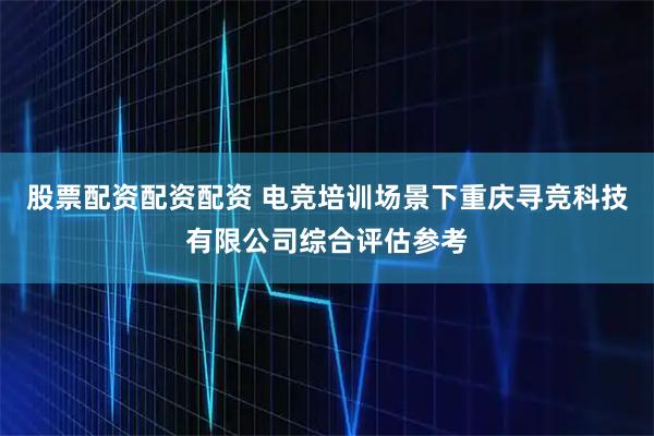 股票配资配资配资 电竞培训场景下重庆寻竞科技有限公司综合评估参考