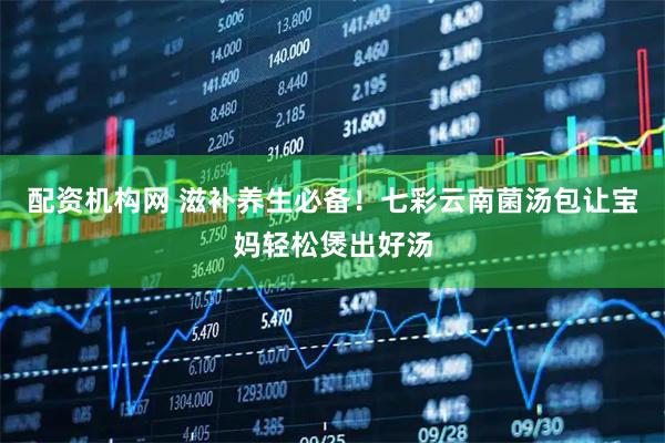 配资机构网 滋补养生必备！七彩云南菌汤包让宝妈轻松煲出好汤