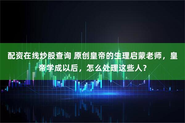 配资在线炒股查询 原创皇帝的生理启蒙老师，皇帝学成以后，怎么处理这些人？